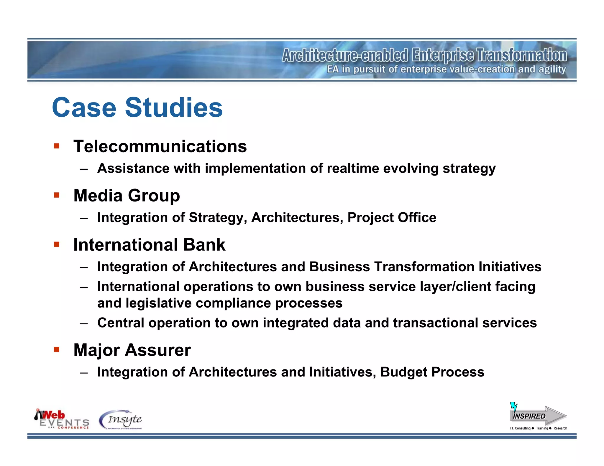 Case Studies
 Telecommunications
  – Assistance with implementation of realtime evolving strategy

 Media Group
  – Integration of Strategy, Architectures, Project Office

 International Bank
  – Integration of Architectures and Business Transformation Initiatives
  – International operations to own business service layer/client facing
    and legislative compliance processes
  – Central operation to own integrated data and transactional services

 Major Assurer
  – Integration of Architectures and Initiatives, Budget Process


                                                                     INSPIRED
                                                                   I.T. Consulting
                                                                    I.T. Consulting   Training
                                                                                      Training   Research
                                                                                                 Research
 