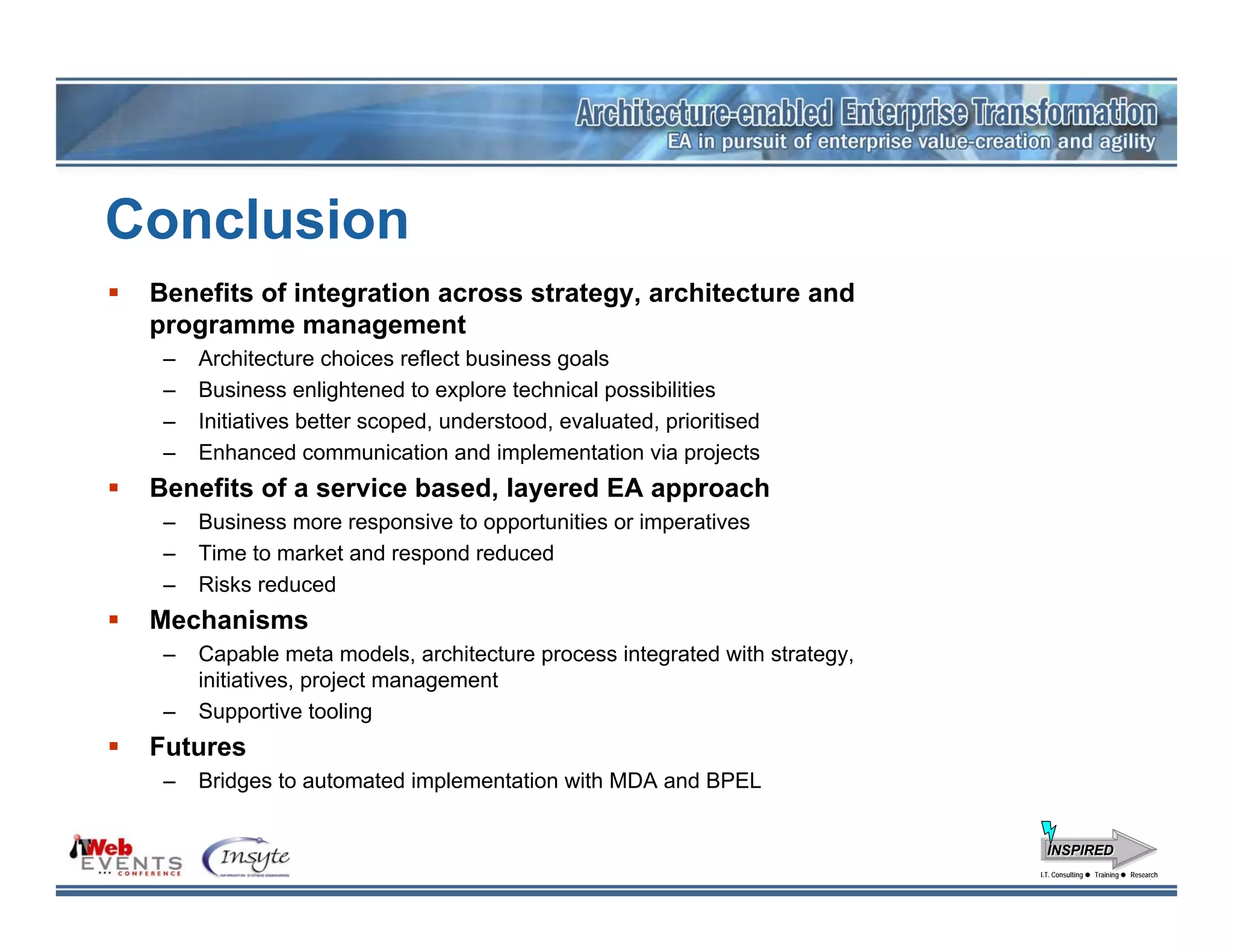 Conclusion
 Benefits of integration across strategy, architecture and
 programme management
  –   Architecture choices reflect business goals
  –   Business enlightened to explore technical possibilities
  –   Initiatives better scoped, understood, evaluated, prioritised
  –   Enhanced communication and implementation via projects
 Benefits of a service based, layered EA approach
  –   Business more responsive to opportunities or imperatives
  –   Time to market and respond reduced
  –   Risks reduced
 Mechanisms
  –   Capable meta models, architecture process integrated with strategy,
      initiatives, project management
  –   Supportive tooling
 Futures
  –   Bridges to automated implementation with MDA and BPEL


                                                                              INSPIRED
                                                                            I.T. Consulting
                                                                             I.T. Consulting   Training
                                                                                               Training   Research
                                                                                                          Research
 