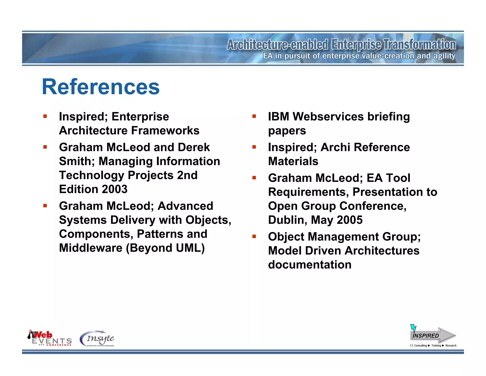 References
 Inspired; Enterprise             IBM Webservices briefing
 Architecture Frameworks          papers
 Graham McLeod and Derek          Inspired; Archi Reference
 Smith; Managing Information      Materials
 Technology Projects 2nd          Graham McLeod; EA Tool
 Edition 2003                     Requirements, Presentation to
 Graham McLeod; Advanced          Open Group Conference,
 Systems Delivery with Objects,   Dublin, May 2005
 Components, Patterns and         Object Management Group;
 Middleware (Beyond UML)          Model Driven Architectures
                                  documentation




                                                            INSPIRED
                                                          I.T. Consulting
                                                           I.T. Consulting   Training
                                                                             Training   Research
                                                                                        Research
 