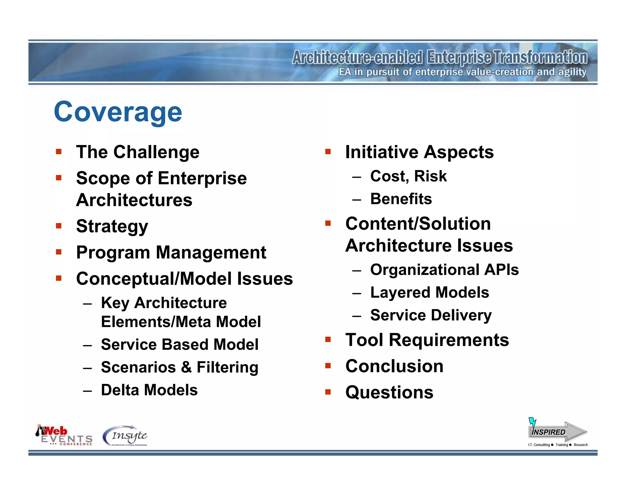 Coverage
 The Challenge             Initiative Aspects
 Scope of Enterprise       – Cost, Risk
 Architectures             – Benefits
 Strategy                  Content/Solution
 Program Management        Architecture Issues
                           – Organizational APIs
 Conceptual/Model Issues
                           – Layered Models
 – Key Architecture
   Elements/Meta Model     – Service Delivery
 – Service Based Model     Tool Requirements
 – Scenarios & Filtering   Conclusion
 – Delta Models            Questions
                                                     INSPIRED
                                                   I.T. Consulting
                                                    I.T. Consulting   Training
                                                                      Training   Research
                                                                                 Research
 