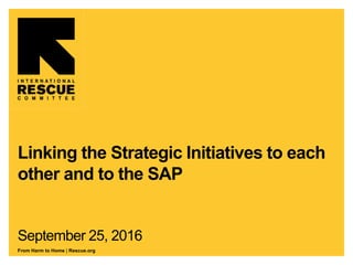 From Harm to Home | Rescue.org
Linking the Strategic Initiatives to each
other and to the SAP
September 25, 2016
 