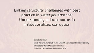 Linking structural challenges with best
practice in water governance:
Understanding cultural norms in
institutionalized corruption
Diana Suhardiman
Senior Researcher and Sub-Theme Leader Governance and Political Economy
International Water Management Institute
Stockholm, 28 September-2 September 2016
 