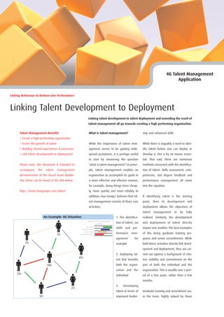 4G Talent Management
                                                                                                                                           Application


Linking Behaviour to Bottom Line Performance



Linking Talent Development to Deployment
                                                                 Linking talent development to talent deployment and extending the reach of
                                                                 talent management all go towards creating a high performing organisation.


      Talent Management Benefits                                  What is talent management?                    ship and enhanced skills
      > Create a high performing organisation
      > Foster the growth of talent                               While the importance of talent man-           While there is arguably a need to iden-
      > Building shared experiences & processes                   agement seems to be gaining wide-             tify talent before one can deploy or
      > Link talent development to deployment                     spread acceptance, it is perhaps useful       develop it, this is by no means essen-
                                                                  to start by answering the question            tial. That said, there are numerous
      Please note, this document is intended to                   ‘what is talent management’? In princi-       methods concerned with the identifica-
      accompany     the     talent    management                  ple, talent management enables an             tion of talent. Skills assessment, com-
      demonstration of the Visual Team Builder.                   organisation to accomplish its goals in       petencies, 360 degree feedback and
      This demo can be found at the link below.                   a more effective and efficient manner,        performance management all come
                                                                  for example, doing things more cheap-         into the equation.
      http://www.fourgroups.com/talent                            ly, more quickly and more reliably. In
                                                                  addition, Four Groups’ believes that tal-     If identifying talent is the starting
                                                                  ent management consists of three core         point, then its development and
                                                                  activities;                                   deployment allows the objectives of
                                                                                                                talent    management       to   be   fully
                           An Example 4G Situation                                        1. The identifica-    realised. Similarly, the development
                                                                Degree of Psychological
                                                                       Comfort
                                                                                          tion of talent, via   and deployment of talent directly
                                                               No effort
                                                         Minimal effort
                                                                                          skills and per-       impact one another. The best examples
                                                            Some effort
                                      1Si              Significant effort                 formance man-         of this being graduate training pro-
                                                                                          agement        for    grams and senior secondments. While
          2Ti                                                                             example               both these activities directly link devel-
                                                                                                                opment and deployment, they are car-
                                                                                          2. Deploying tal-     ried out against a background of rela-
                                                      2Fe
                                                                                          ent that benefits     tive stability and commitment on the
                            1Ne                                                           both the organi-      part of both the individual and the
                                                                                          sation and the        organisation. This is usually over a peri-
    3Te
                                                                                          individual            od of a few years, rather than a few
                                                                                                                months.
                                                                                          3.    Developing
                                                2Ti
                                                                                          talent in terms of    Graduate training and secondment are,
                     3Fi                                                                  improved leader-      in the main, highly valued by those
 