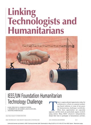 Linking
          g
    Technologists and
            g
    Humanitarians



                                                                                                                                                 © DIGITAL VISION/PHOTODISC/GETTY IMAGES




    IEEE/UN Foundation Humanitarian
    Technology Challenge
                                                                                     T
                                                                                                   here is unprecedented opportunity today for
                                                                                                   collaborative efforts to construct technol-
                                                                                                   ogy-based solutions to some of our great-
    KARL PERUSICH, HAROLD TEPPER,                                                                  est humanitarian challenges worldwide.
    J. ROBERTO B. DE MARCA, RUSS LEFEVRE,
    AND RICHARD BASEIL                                                                             Often these opportunities are especially
                                                                                     apparent, and the needs are particularly urgent, in devel-
                                                                                     oping nations. Many IEEE volunteers independently
Digital Object Identifier 10.1109/MTS.2009.934996                                    donate their time to participate in humanitarian activities.

IEEE TECHNOLOGY AND SOCIETY MAGAZINE                |   WINTER 2009                  1932-4529/09/$26.00©2009IEEE                       |   25


    Authorized licensed use limited to: IEEE Technical Activities Staff. Downloaded on May 04,2010 at 19:14:38 UTC from IEEE Xplore. Restrictions apply.
 