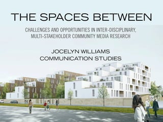 THE SPACES BETWEEN 
CHALLENGES AND OPPORTUNITIES IN INTER-DISCIPLINARY, 
MULTI-STAKEHOLDER COMMUNITY MEDIA RESEARCH 
JOCELYN WILLIAMS 
COMMUNICATION STUDIES 
 