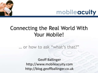 Connecting the Real World With Your Mobile! … or how to ask “what’s that?” Geoff Ballinger http://www.mobileacuity.com http://blog.geoffballinger.co.uk 