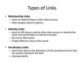 Types of Links
• Relationship Links
– point at related things in other data sources,
– other people, places or genes…
• Identity Links
– point at URI aliases used by other data sources to identify the
same real-world object or abstract concept.
– Get more information
– Enable different views of the world
• Vocabulary Links
– point from data to the definitions of the vocabulary terms that
are used to represent the data
– Interoperability
 