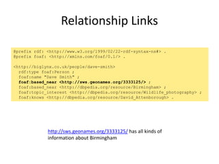 Relationship Links
@prefix rdf: <http://www.w3.org/1999/02/22-rdf-syntax-ns#> .
@prefix foaf: <http://xmlns.com/foaf/0.1/> .
<http://biglynx.co.uk/people/dave-smith>
rdf:type foaf:Person ;
foaf:name "Dave Smith" ;
foaf:based_near <http://sws.geonames.org/3333125/> ;
foaf:based_near <http://dbpedia.org/resource/Birmingham> ;
foaf:topic_interest <http://dbpedia.org/resource/Wildlife_photography> ;
foaf:knows <http://dbpedia.org/resource/David_Attenborough> .
http://sws.geonames.org/3333125/ has all kinds of
information about Birmingham
 