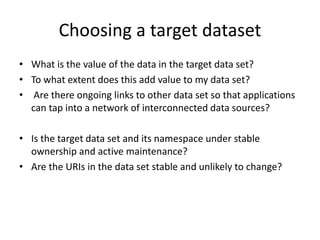 Choosing a target dataset
• What is the value of the data in the target data set?
• To what extent does this add value to my data set?
• Are there ongoing links to other data set so that applications
can tap into a network of interconnected data sources?
• Is the target data set and its namespace under stable
ownership and active maintenance?
• Are the URIs in the data set stable and unlikely to change?
 