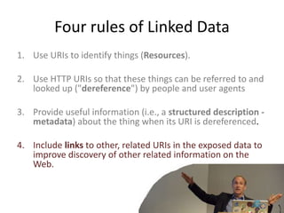 Four rules of Linked Data
1. Use URIs to identify things (Resources).
2. Use HTTP URIs so that these things can be referred to and
looked up ("dereference") by people and user agents
3. Provide useful information (i.e., a structured description -
metadata) about the thing when its URI is dereferenced.
4. Include links to other, related URIs in the exposed data to
improve discovery of other related information on the
Web.
 