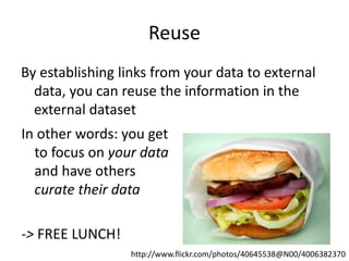 Reuse
By establishing links from your data to external
data, you can reuse the information in the
external dataset
In other words: you get
to focus on your data
and have others
curate their data
-> FREE LUNCH!
http://www.flickr.com/photos/40645538@N00/4006382370
 