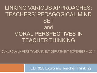 LINKING VARIOUS APPROACHES: 
TEACHERS’ PEDAGOGICAL MIND 
SET 
and 
MORAL PERSPECTIVES IN 
TEACHER THINKING 
ÇUKUROVA UNIVERSITY ADANA, ELT DEPARTMENT, NOVEMBER 4, 2014 
ELT 825 Exploring Teacher Thinking 
 