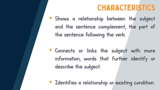 ▪ Shows a relationship between the subject
and the sentence complement, the part of
the sentence following the verb.
▪ Connects or links the subject with more
information, words that further identify or
describe the subject.
▪ Identifies a relationship or existing condition.
 