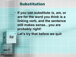 Substitution
• If you can substitute is, am, or
are for the word you think is a
linking verb, and the sentence
still makes sense…you are
probably right!
• Let’s try that before we quit
 