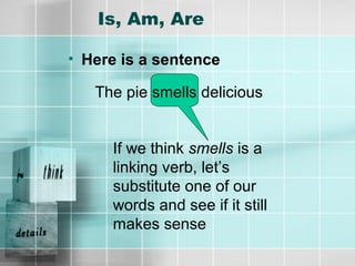 Is, Am, Are
• Here is a sentence
The pie smells delicious
If we think smells is a
linking verb, let’s
substitute one of our
words and see if it still
makes sense
 