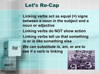 Let’s Re-Cap
• Linking verbs act as equal (=) signs
between a noun in the subject and a
noun or adjective
• Linking verbs do NOT show action
• Linking verbs tell us that something
is or is like something else
• We can substitute is, am, or are to
see if a verb is linking
 