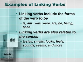 Examples of Linking Verbs
• Linking verbs include the forms
of the verb to be
– is, am , was, were, are, be, being,
been
• Linking verbs are also related to
the senses
– tastes, smells, looks, feels,
sounds, seems, and more
 