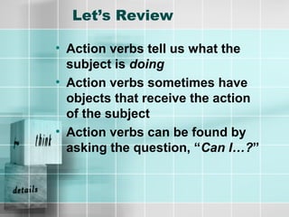 Let’s Review
• Action verbs tell us what the
subject is doing
• Action verbs sometimes have
objects that receive the action
of the subject
• Action verbs can be found by
asking the question, “Can I…?”
 