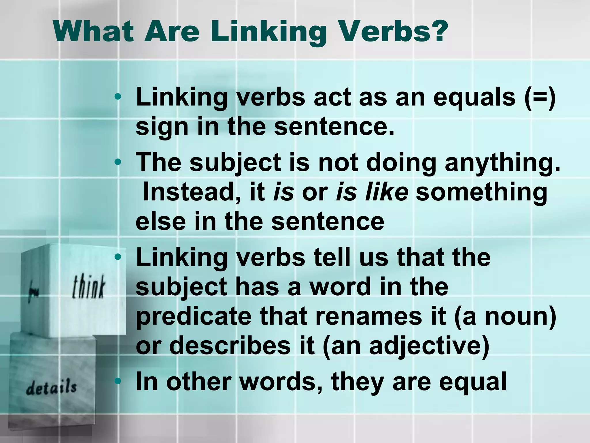What Are Linking Verbs? Linking verbs act as an equals (=) sign in the sentence.  The subject is not doing anything.  Instead, it  is  or  is like  something else in the sentence Linking verbs tell us that the subject has a word in the predicate that renames it (a noun) or describes it (an adjective) In other words, they are equal 