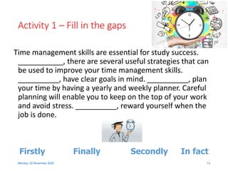 Activity 1 – Fill in the gaps
Time management skills are essential for study success.
___________, there are several useful strategies that can
be used to improve your time management skills.
__________, have clear goals in mind. __________, plan
your time by having a yearly and weekly planner. Careful
planning will enable you to keep on the top of your work
and avoid stress. __________, reward yourself when the
job is done.
Monday, 02 November 2020 13
In factFirstly SecondlyFinally
 