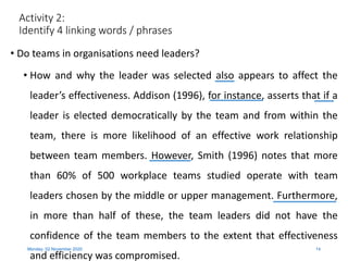 Activity 2:
Identify 4 linking words / phrases
• Do teams in organisations need leaders?
• How and why the leader was selected also appears to affect the
leader’s effectiveness. Addison (1996), for instance, asserts that if a
leader is elected democratically by the team and from within the
team, there is more likelihood of an effective work relationship
between team members. However, Smith (1996) notes that more
than 60% of 500 workplace teams studied operate with team
leaders chosen by the middle or upper management. Furthermore,
in more than half of these, the team leaders did not have the
confidence of the team members to the extent that effectiveness
and efficiency was compromised.
Monday, 02 November 2020 14
 