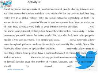 Social networks services make it possible to connect people sharing interests and
activities across the borders and thus have made a lot for the users to feel that they
really live in a global village. Why are social networks expanding so fast? The
answer is simple. Firstly, most of the social services are cost free. You can make use
of them free, paying a very little to your Internet service provider. Secondly, you
can make your personal profile public before the entire online community. It is like
presenting yourself before the entire world. You can also look into other people’s
profile if you are interested. It is simple and easy. Thirdly, social networks allow
users to upload pictures, multimedia contents and modify the profile. Some like
Facebook allow users to update their profiles. Fourthly, networks allow users to
post blog entries. User profiles have a section dedicated to comments from friends
and other users. Finally, there are privacy protection measures too. A user himself
or herself decides over the number of visitors/viewers, and what information
should be shared with others
Monday, 02 November 2020 15
Firstly
Secondly
Thirdly
Fourthly
Finally
Activity 3:
 