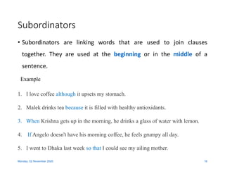 Subordinators
• Subordinators are linking words that are used to join clauses
together. They are used at the beginning or in the middle of a
sentence.
Monday, 02 November 2020 16
1. I love coffee although it upsets my stomach.
2. Malek drinks tea because it is filled with healthy antioxidants.
3. When Krishna gets up in the morning, he drinks a glass of water with lemon.
4. If Angelo doesn't have his morning coffee, he feels grumpy all day.
5. I went to Dhaka last week so that I could see my ailing mother.
Example
 
