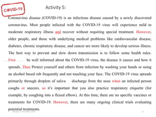Monday, 02 November 2020 22
Coronavirus disease (COVID-19) is an infectious disease caused by a newly discovered
coronavirus. Most people infected with the COVID-19 virus will experience mild to
moderate respiratory illness and recover without requiring special treatment. However,
older people, and those with underlying medical problems like cardiovascular disease,
diabetes, chronic respiratory disease, and cancer are more likely to develop serious illness.
The best way to prevent and slow down transmission is to follow some health rules.
First of all be well informed about the COVID-19 virus, the disease it causes and how it
spreads. Then Protect yourself and others from infection by washing your hands or using
an alcohol based rub frequently and not touching your face. The COVID-19 virus spreads
primarily through droplets of saliva or discharge from the nose when an infected person
coughs or sneezes. so it’s important that you also practice respiratory etiquette (for
example, by coughing into a flexed elbow). At this time, there are no specific vaccines or
treatments for COVID-19. However, there are many ongoing clinical trials evaluating
potential treatments.
Activity 5:
 