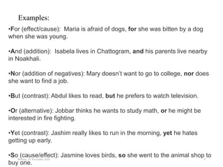 Monday, 02 November 2020 8
•For (effect/cause): Maria is afraid of dogs, for she was bitten by a dog
when she was young.
•And (addition): Isabela lives in Chattogram, and his parents live nearby
in Noakhali.
•Nor (addition of negatives): Mary doesn’t want to go to college, nor does
she want to find a job.
•But (contrast): Abdul likes to read, but he prefers to watch television.
•Or (alternative): Jobbar thinks he wants to study math, or he might be
interested in fire fighting.
•Yet (contrast): Jashim really likes to run in the morning, yet he hates
getting up early.
•So (cause/effect): Jasmine loves birds, so she went to the animal shop to
buy one.
Examples:
 