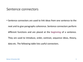 Sentence connectors
• Sentence connectors are used to link ideas from one sentence to the
next and to give paragraphs coherence. Sentence connectors perform
different functions and are placed at the beginning of a sentence.
They are used to introduce, order, contrast, sequence ideas, theory,
data etc. The following table lists useful connectors.
Monday, 02 November 2020 9
 