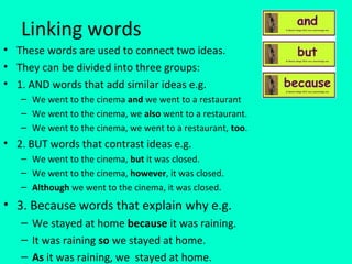 Linking words
• These words are used to connect two ideas.
• They can be divided into three groups:
• 1. AND words that add similar ideas e.g.
   – We went to the cinema and we went to a restaurant
   – We went to the cinema, we also went to a restaurant.
   – We went to the cinema, we went to a restaurant, too.
• 2. BUT words that contrast ideas e.g.
   – We went to the cinema, but it was closed.
   – We went to the cinema, however, it was closed.
   – Although we went to the cinema, it was closed.
• 3. Because words that explain why e.g.
   – We stayed at home because it was raining.
   – It was raining so we stayed at home.
   – As it was raining, we stayed at home.
 