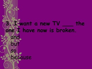 3. I want a new TV ___ the
one I have now is broken.
and
but
so
because
 