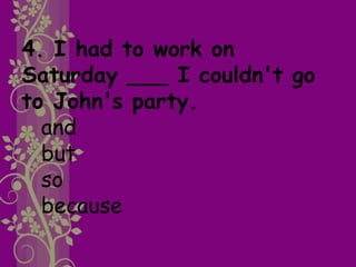 4. I had to work on
Saturday ___ I couldn't go
to John's party.
and
but
so
because
 