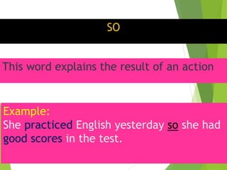 SO
This word explains the result of an action
Example:
She practiced English yesterday so she had
good scores in the test.