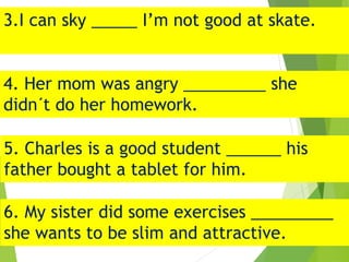 3.I can sky _____ I’m not good at skate.
4. Her mom was angry _________ she
didn´t do her homework.
5. Charles is a good student ______ his
father bought a tablet for him.
6. My sister did some exercises _________
she wants to be slim and attractive.