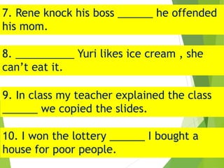 7. Rene knock his boss ______ he offended
his mom.
8. __________ Yuri likes ice cream , she
can’t eat it.
9. In class my teacher explained the class
______ we copied the slides.
10. I won the lottery ______ I bought a
house for poor people.