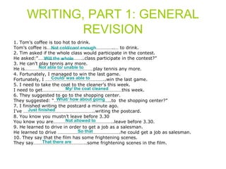 WRITING, PART 1: GENERAL 
REVISION 
1. Tom’s coffee is too hot to drink. 
Tom’s coffee is………………………………………………..… Not cold/cool enough 
to drink. 
2. Tim asked if the whole class would participate in the contest. 
He asked:”………………………………..Will the whole 
class participate in the contest?” 
3. He can’t play tennis any more. 
He is…………………………………………………Not able to/ unable to 
play tennis any more. 
4. Fortunately, I managed to win the last game. 
Fortunately, I …………………………………………..Could/ was able to 
win the last game. 
5. I need to take the coat to the cleaner’s this week. 
I need to get…………………………………………………………My/ the coat cleaned 
this week. 
6. They suggested to go to the shopping center. 
They suggested: “………………………………………..What/ how about going 
to the shopping center?” 
7. I finished writing the postcard a minute ago. 
I’ve …………………………………………………..Just finished 
writing the postcard. 
8. You know you mustn’t leave before 3.30 
You know you are…………………………………………..Not allowed to 
leave before 3.30. 
9. He learned to drive in order to get a job as a salesman. 
He learned to drive …………………………………………….So that 
he could get a job as salesman. 
10. They say that the film has some frightening scenes. 
They say……………………………………..That there are 
some frightening scenes in the film. 
