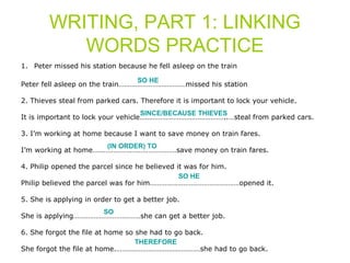 WRITING, PART 1: LINKING 
WORDS PRACTICE 
1. Peter missed his station because he fell asleep on the train 
SO HE 
Peter fell asleep on the train………………………………missed his station 
2. Thieves steal from parked cars. Therefore it is important to lock your vehicle. 
SINCE/BECAUSE THIEVES 
It is important to lock your vehicle………………………………………..…steal from parked cars. 
3. I’m working at home because I want to save money on train fares. 
(IN ORDER) TO 
I’m working at home………………………………………save money on train fares. 
4. Philip opened the parcel since he believed it was for him. 
SO HE 
Philip believed the parcel was for him…………………………………………opened it. 
5. She is applying in order to get a better job. 
SO 
She is applying………………………………she can get a better job. 
6. She forgot the file at home so she had to go back. 
THEREFORE 
She forgot the file at home.………………………………………she had to go back. 
 