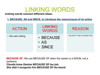 LINKING WORDS 
Linking words connect different ideas. 
1. BECAUSE, AS and SINCE, to introduce the reason/cause of an action 
BECAUSE OF: We use BECAUSE OF when the reason is a NOUN, not a 
sentence. 
Claudia knew Damian BECAUSE OF her job. 
She didn’t recognise him BECAUSE OF the beard. 
 