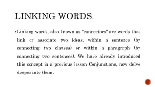 Linking words, also known as "connectors" are words that
link or associate two ideas, within a sentence (by
connecting two clauses) or within a paragraph (by
connecting two sentences). We have already introduced
this concept in a previous lesson Conjunctions, now delve
deeper into them.
 