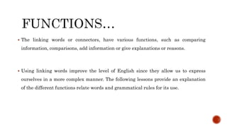  The linking words or connectors, have various functions, such as comparing
information, comparisons, add information or give explanations or reasons.
 Using linking words improve the level of English since they allow us to express
ourselves in a more complex manner. The following lessons provide an explanation
of the different functions relate words and grammatical rules for its use.
 