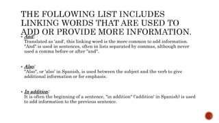  And:
Translated as 'and', this linking word is the more common to add information.
"And" is used in sentences, often in lists separated by commas, although never
used a comma before or after "and".
 Also:
"Also", or 'also' in Spanish, is used between the subject and the verb to give
additional information or for emphasis.
 In addition:
It is often the beginning of a sentence, "in addition" ('addition' in Spanish) is used
to add information to the previous sentence.
 