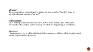  Besides:
Generalmente se encuentra al principio de una oración, “besides” tiene un
significado muy similar a “as well”.
 Furthermore:
This linking word translates as 'also', but is more formal. Add additional
information to an idea and is usually found at the beginning of a sentence.
 Moreover:
"Furthermore", as it adds additional information to an idea and is usually found
at the beginning of a sentence
 