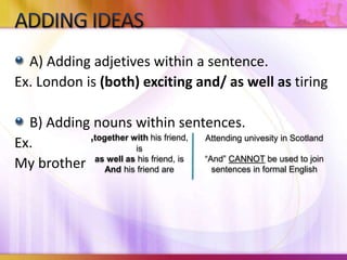 A) Adding adjetives within a sentence.
Ex. London is (both) exciting and/ as well as tiring
B) Adding nouns within sentences.
Ex.
My brother
,together with his friend,
is
as well as his friend, is
And his friend are
Attending univesity in Scotland
“And” CANNOT be used to join
sentences in formal English