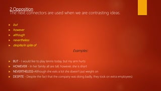 2.Opposition
The next connectors are used when we are contrasting ideas.
 but
 however
 although
 nevertheless
 despite/in spite of
Examples:
 BUT - I would like to play tennis today, but my arm hurts
 HOWEVER - In her family all are tall, however, she is short
 NEVERTHELESS-Although she eats a lot she doesn’t put weight on
 DESPITE - Despite the fact that the company was doing badly, they took on extra employees)
 