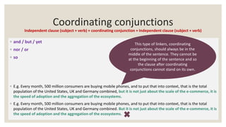 Coordinating conjunctions
Independent clause (subject + verb) + coordinating conjunction + Independent clause (subject + verb)
◦ and / but / yet
◦ nor / or
◦ so
◦ E.g. Every month, 500 million consumers are buying mobile phones, and to put that into context, that is the total
population of the United States, UK and Germany combined, but it is not just about the scale of the e-commerce, it is
the speed of adoption and the aggregation of the ecosystems.
◦ E.g. Every month, 500 million consumers are buying mobile phones, and to put that into context, that is the total
population of the United States, UK and Germany combined. But it is not just about the scale of the e-commerce, it is
the speed of adoption and the aggregation of the ecosystems.
This type of linkers, coordinating
conjunctions, should always be in the
middle of the sentence. They cannot be
at the beginning of the sentence and so
the clause after coordinating
conjunctions cannot stand on its own.
 