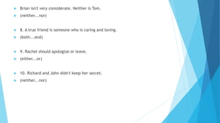  Brian isn't very considerate. Neither is Tom.
 (neither...nor)
 8. A true friend is someone who is caring and loving.
 (both...and)
 9. Rachel should apologize or leave.
 (either...or)
 10. Richard and John didn't keep her secret.
 (neither...nor)
 