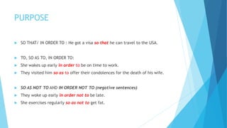 PURPOSE
 SO THAT/ IN ORDER TO : He got a visa so that he can travel to the USA.
 TO, SO AS TO, IN ORDER TO:
 She wakes up early in order to be on time to work.
 They visited him so as to offer their condolences for the death of his wife.
 SO AS NOT TO AND IN ORDER NOT TO (negative sentences)
 They woke up early in order not to be late.
 She exercises regularly so as not to get fat.
 