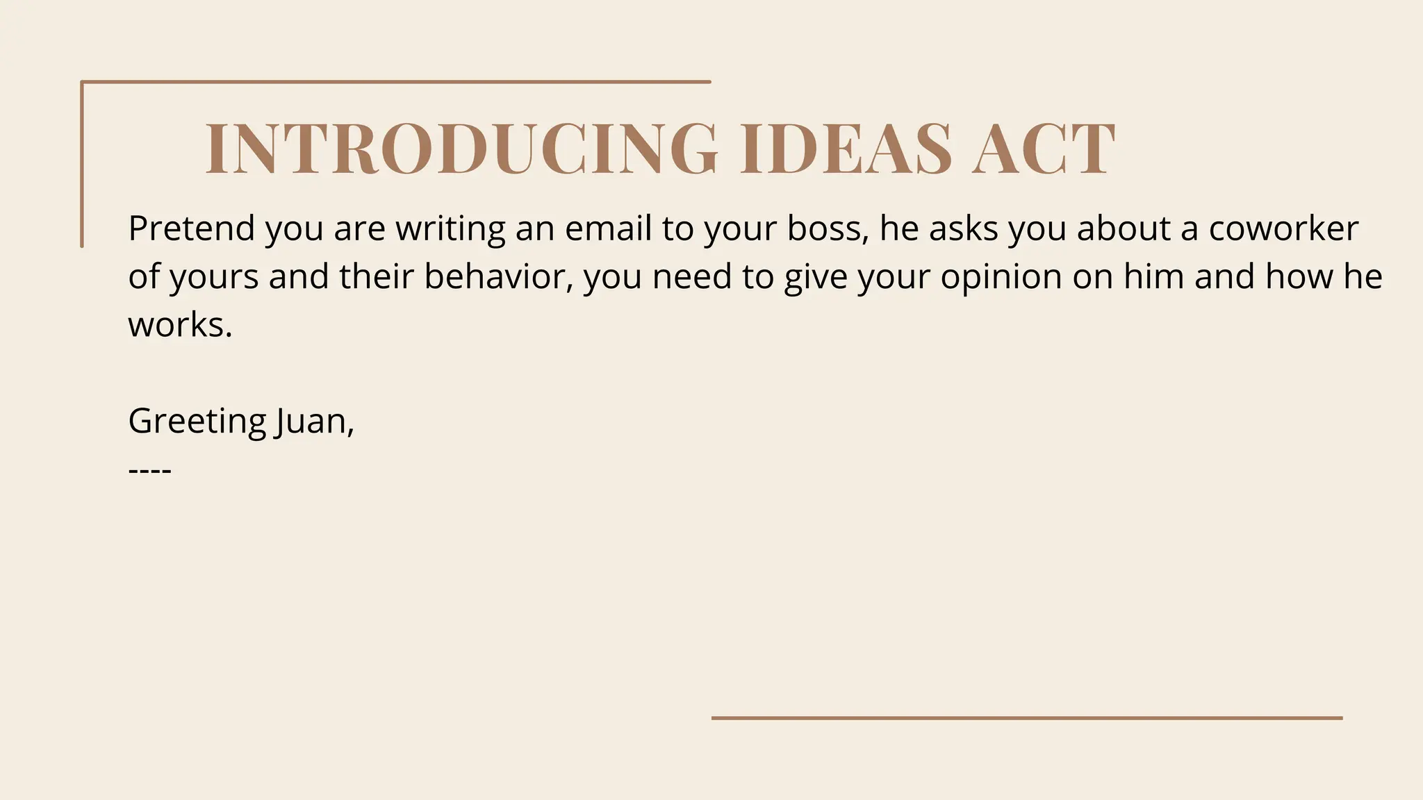 INTRODUCING IDEAS ACT
Pretend you are writing an email to your boss, he asks you about a coworker
of yours and their behavior, you need to give your opinion on him and how he
works.
Greeting Juan,
----
 
