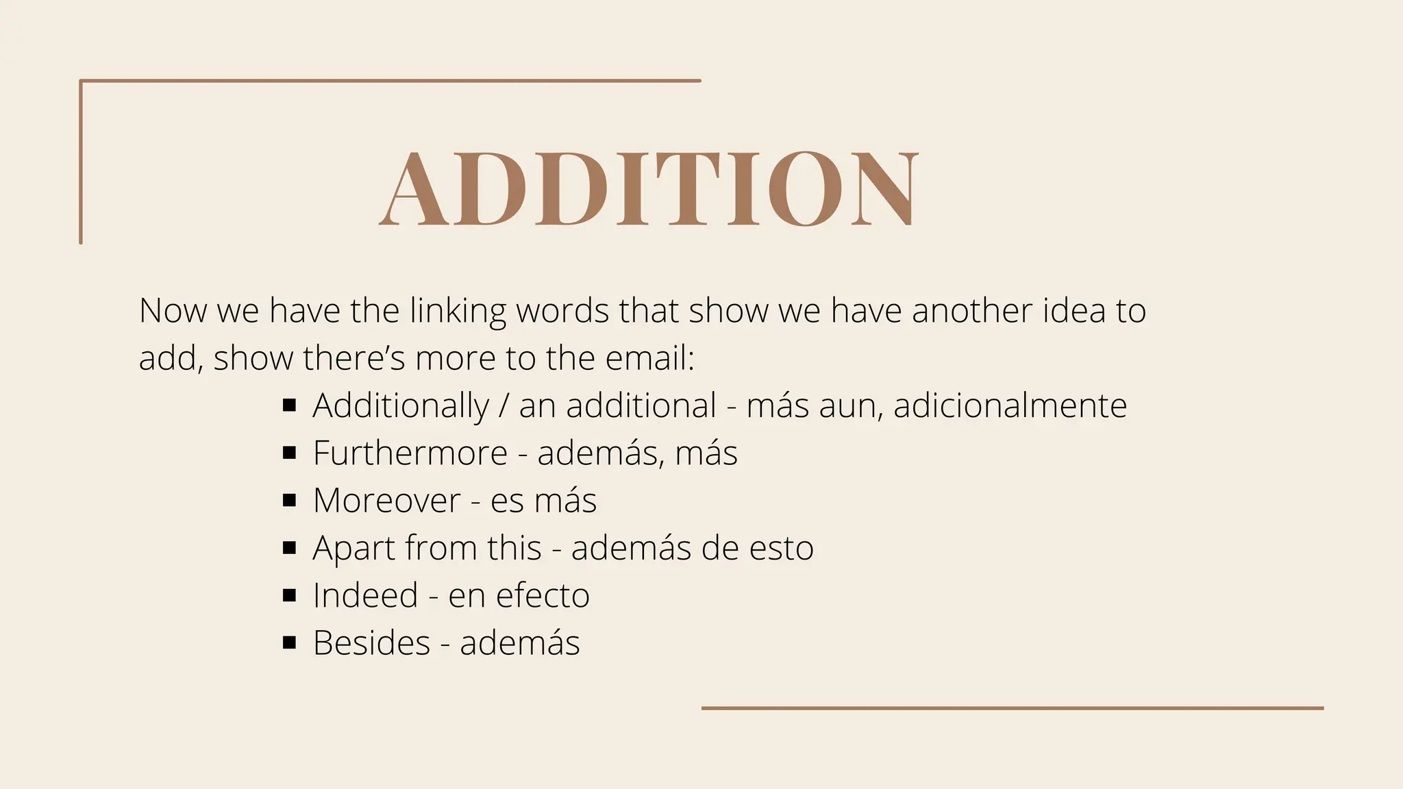 ADDITION
Now we have the linking words that show we have another idea to
add, show there’s more to the email:
Additionally / an additional - más aun, adicionalmente
Furthermore - además, más
Moreover - es más
Apart from this - además de esto
Indeed - en efecto
Besides - además
 